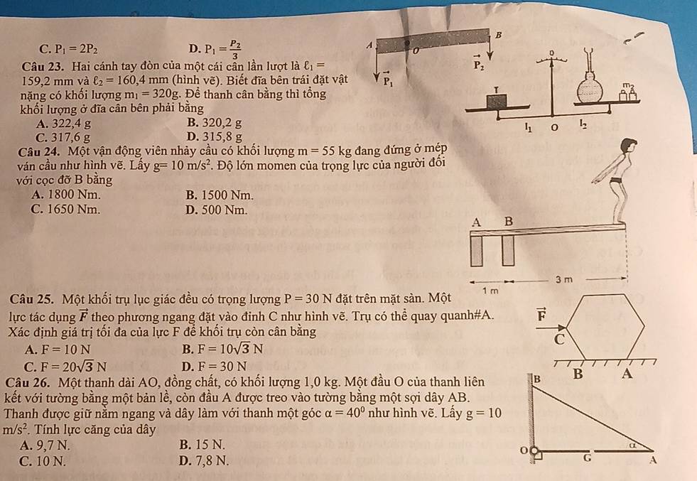 C. P_1=2P_2 D. P_1=frac P_23
Câu 23. Hai cánh tay đòn của một cái cần lần lượt là ell _1=
159,2 mm và ell _2=160,4 mm (hình vẽ). Biết đĩa bên trái đặt v
nặng có khối lượng m_1=320g. Để thanh cân bằng thì tổng
khối lượng ở đĩa cân bên phải bằng
A. 322,4 g B. 320,2 g
C. 317,6 g D. 315,8 g
Câu 24. Một vận động viên nhảy cầu có khối lượng m=55kg đang đứng ở mép
ván cầu như hình vẽ. Lấy g=10m/s^2 *. Độ lớn momen của trọng lực của người đối
với cọc đỡ B bằng
A. 1800 Nm. B. 1500 Nm.
C. 1650 Nm. D. 500 Nm.
Câu 25. Một khối trụ lục giác đều có trọng lượng P=30N đặt trên mặt sàn. Một 
lực tác dụng vector F theo phương ngang đặt vào đinh C như hình vẽ. Trụ có thể quay quanh#A. vector F
Xác định giá trị tối đa của lực F để khối trụ còn cân bằng
C
A. F=10N B. F=10sqrt(3)N
C. F=20sqrt(3)N D. F=30N
Câu 26. Một thanh dài AO, đồng chất, có khối lượng 1,0 kg. Một đầu O của thanh liên
kết với tường bằng một bản lề, còn đầu A được treo vào tường bằng một sợi dây AB.
Thanh được giữ nằm ngang và dây làm với thanh một góc alpha =40° như hình vẽ. Lấy g=10
m/s^2. Tính lực căng của dây
A. 9,7 N. B. 15 N.
C. 10 N. D. 7,8 N.