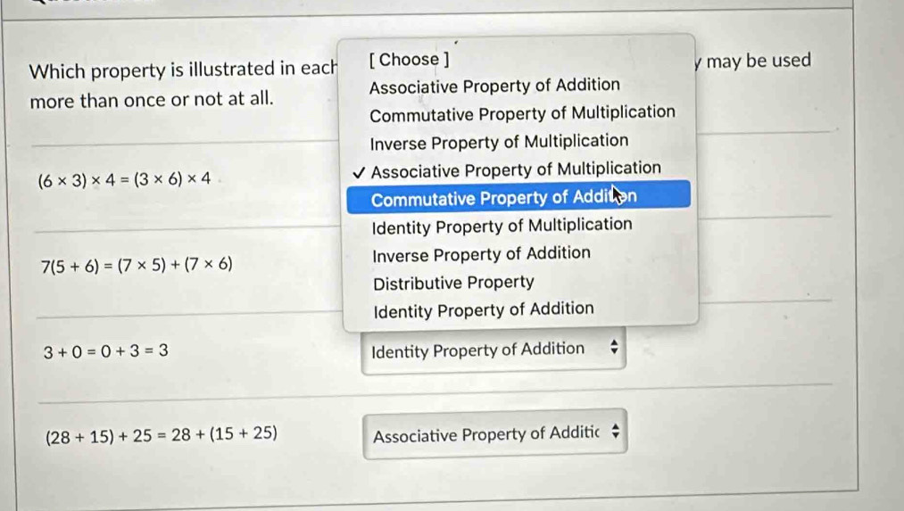 Which property is illustrated in each [ Choose ] y may be used
more than once or not at all. Associative Property of Addition
Commutative Property of Multiplication
Inverse Property of Multiplication
(6* 3)* 4=(3* 6)* 4 Associative Property of Multiplication
Commutative Property of Addition
Identity Property of Multiplication
7(5+6)=(7* 5)+(7* 6)
Inverse Property of Addition
Distributive Property
Identity Property of Addition
3+0=0+3=3 Identity Property of Addition
(28+15)+25=28+(15+25)
Associative Property of Additic $