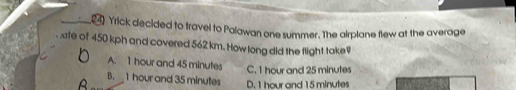 Yrick decided to travel to Palawan one summer. The airplane flew at the average
te of 450 kph and covered 562 km. How long did the flight take
A. 1 hour and 45 minutes C. 1 hour and 25 minutes
B. 1 hour and 35 minutes D. 1 hour and 15 minutes