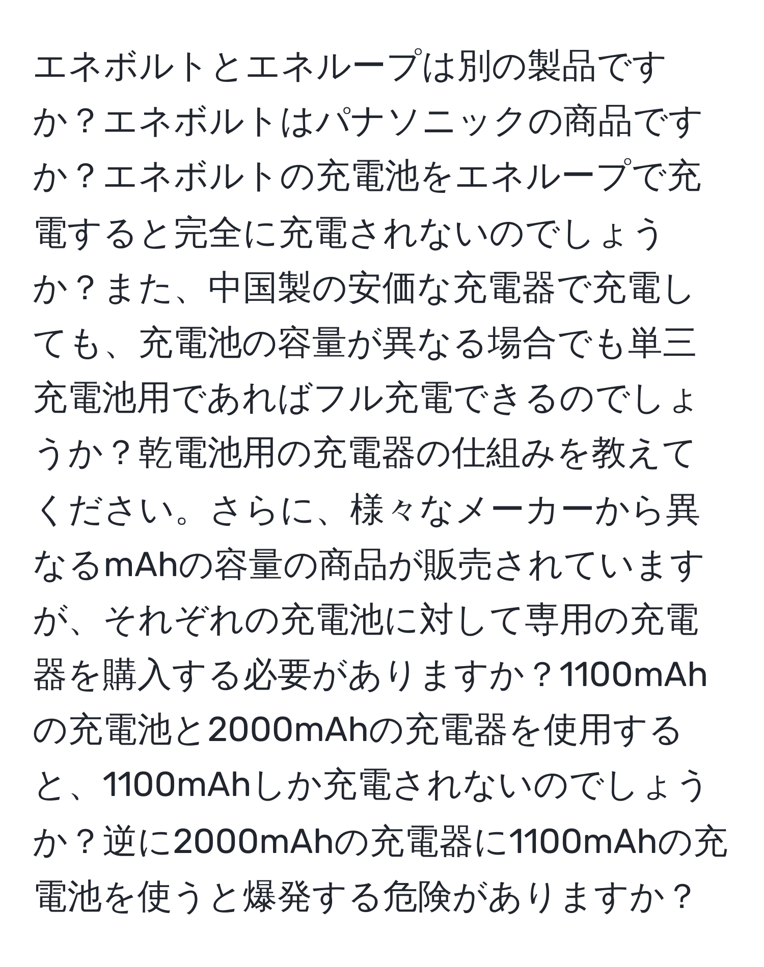 エネボルトとエネループは別の製品ですか？エネボルトはパナソニックの商品ですか？エネボルトの充電池をエネループで充電すると完全に充電されないのでしょうか？また、中国製の安価な充電器で充電しても、充電池の容量が異なる場合でも単三充電池用であればフル充電できるのでしょうか？乾電池用の充電器の仕組みを教えてください。さらに、様々なメーカーから異なるmAhの容量の商品が販売されていますが、それぞれの充電池に対して専用の充電器を購入する必要がありますか？1100mAhの充電池と2000mAhの充電器を使用すると、1100mAhしか充電されないのでしょうか？逆に2000mAhの充電器に1100mAhの充電池を使うと爆発する危険がありますか？