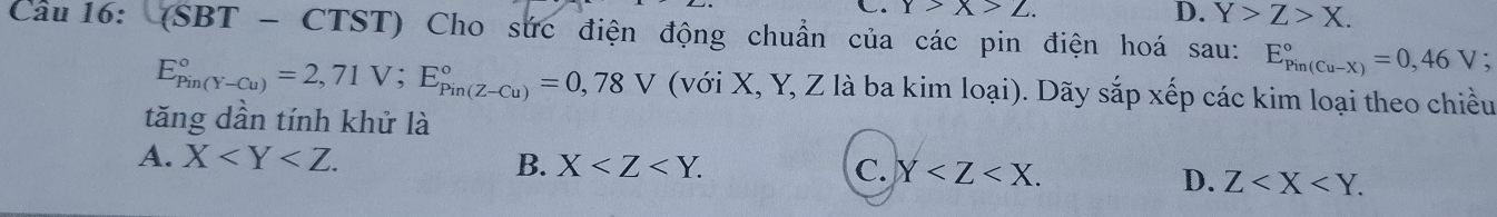 Y>X>Z. D. Y>Z>X. 
Câu 16: (SBT - CTST) Cho sức điện động chuẩn của các pin điện hoá sau: E_(Pin(Cu-X))°=0,46V `
E_(Pin(Y-Cu))°=2,71V; E_(Pin(Z-Cu))°=0,78V (với X, Y, Z là ba kim loại). Dãy sắp xếp các kim loại theo chiều
tăng dần tính khử là
A. X .
B. X . C. Y .
D. Z .