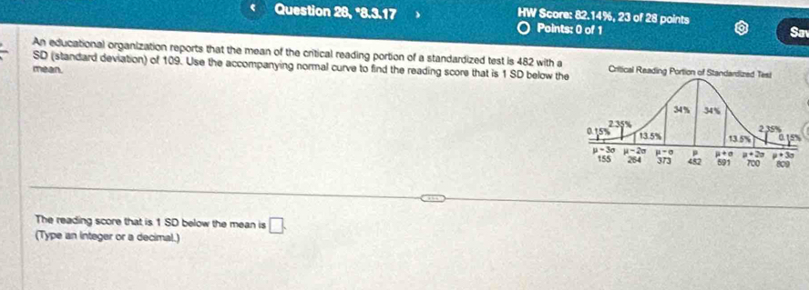 Question 28, *8.3.17 HW Score: 82.14%, 23 of 28 points
Points: 0 of 1 Sav
An educational organization reports that the mean of the critical reading portion of a standardized test is 482 with a
SD (standard deviation) of 109. Use the accompanying normal curve to find the reading score that is 1 SD below the
mean.
The reading score that is 1 SD below the mean is □ .
(Type an Integer or a decimal.)