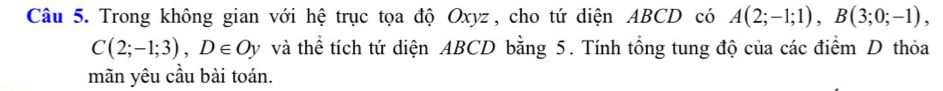 Trong không gian với hệ trục tọa độ Oxyz , cho tứ diện ABCD có A(2;-1;1), B(3;0;-1),
C(2;-1;3), D∈ Oy và thể tích tứ diện ABCD bằng 5. Tính tổng tung độ của các điểm D thỏa 
mãn yêu cầu bài toán.