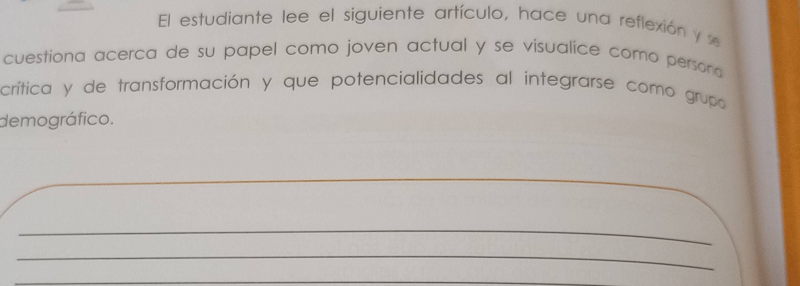 El estudiante lee el siguiente artículo, hace una reflexión y se 
cuestiona acerca de su papel como joven actual y se visualice como persona 
crítica y de transformación y que potencialidades al integrarse como grupo 
demográfico. 
_ 
_ 
_ 
_