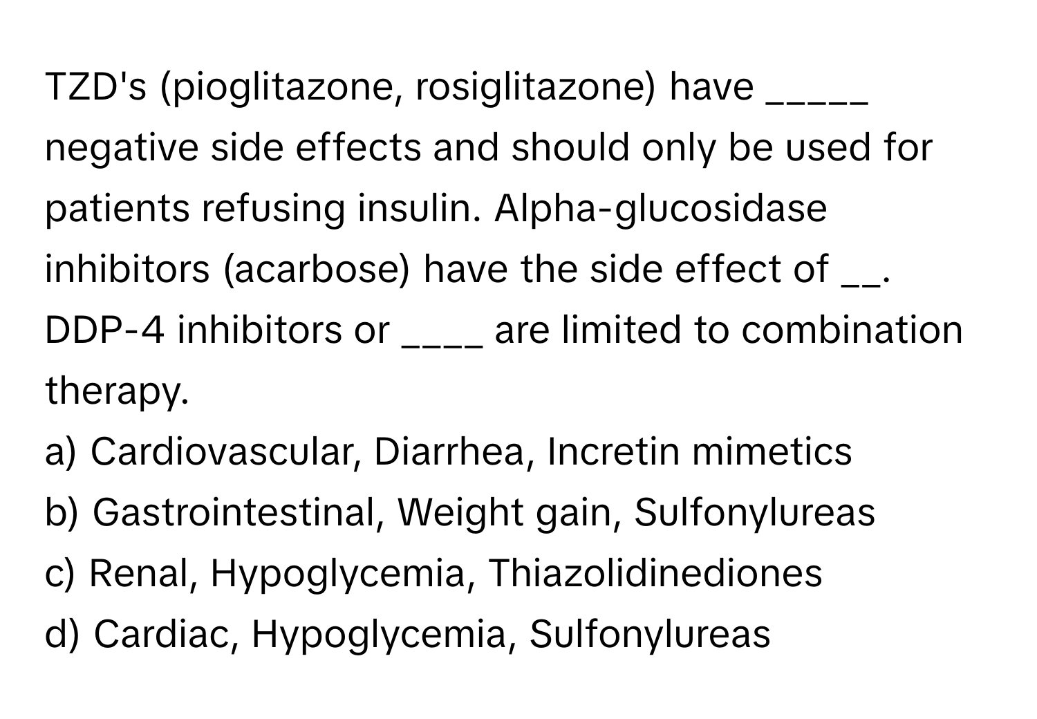 TZD's (pioglitazone, rosiglitazone) have _____ negative side effects and should only be used for patients refusing insulin. Alpha-glucosidase inhibitors (acarbose) have the side effect of __. DDP-4 inhibitors or ____ are limited to combination therapy.
a) Cardiovascular, Diarrhea, Incretin mimetics
b) Gastrointestinal, Weight gain, Sulfonylureas
c) Renal, Hypoglycemia, Thiazolidinediones
d) Cardiac, Hypoglycemia, Sulfonylureas