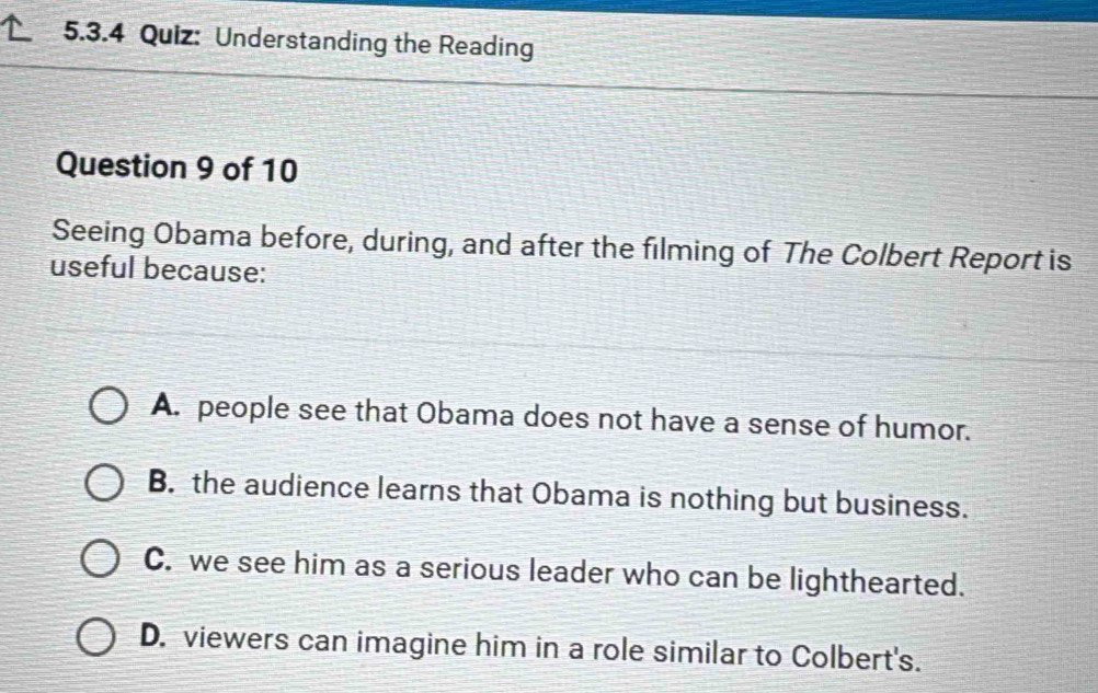 Understanding the Reading
Question 9 of 10
Seeing Obama before, during, and after the filming of The Colbert Report is
useful because:
A. people see that Obama does not have a sense of humor.
B. the audience learns that Obama is nothing but business.
C. we see him as a serious leader who can be lighthearted.
D. viewers can imagine him in a role similar to Colbert's.