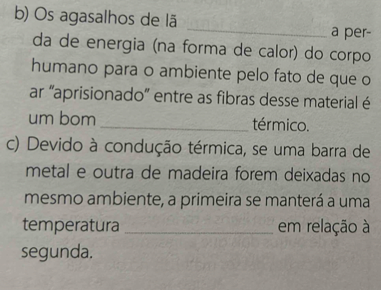 Os agasalhos de lã 
_ 
a per- 
da de energia (na forma de calor) do corpo 
humano para o ambiente pelo fato de que o 
ar “aprisionado” entre as fibras desse material é 
um bom _térmico. 
c) Devido à condução térmica, se uma barra de 
metal e outra de madeira forem deixadas no 
mesmo ambiente, a primeira se manterá a uma 
temperatura _em relação à 
segunda.