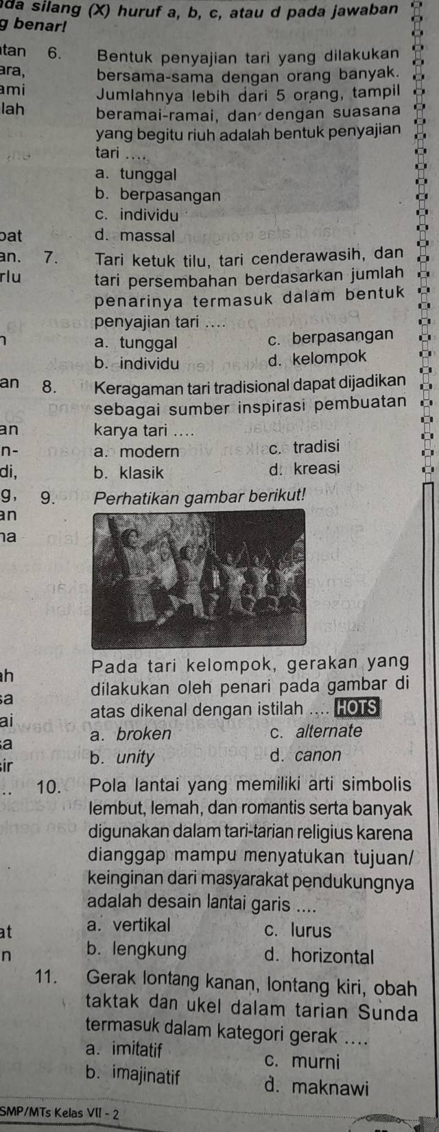 da silang (X) huruf a, b, c, atau d pada jawaban
g benar!
tan 6. Bentuk penyajian tari yang dilakukan
ara, bersama-sama dengan orang banyak.
ami Jumlahnya lebih dari 5 orang, tampil
lah
beramai-ramai, dan dengan suasana
yang begitu riuh adalah bentuk penyajian
tari ....
a. tunggal
b. berpasangan
c. individu
bat d. massal
an. 7. Tari ketuk tilu, tari cenderawasih, dan
rlu tari persembahan berdasarkan jumlah
penarinya termasuk dalam bentuk
penyajian tari ....
1 a. tunggal
c. berpasangan
b. individu d. kelompok
an 8. Keragaman tari tradisional dapat dijadikan
sebagai sumber inspirasi pembuatan
an karya tari ....
n- a. modern c. tradisi
di, b. klasik d.kreasi
g， 9. Perhatikan gambar berikut!
an
a
Pada tari kelompok, gerakan yang
h
dilakukan oleh penari pada gambar di
a
ai
atas dikenal dengan istilah HOTS
a. broken c. alternate
a
ir
b. unity d. canon
10. Pola lantai yang memiliki arti simbolis
lembut, Iemah, dan romantis serta banyak
digunakan dalam tari-tarian religius karena
dianggap mampu menyatukan tujuan/
keinginan dari masyarakat pendukungnya
adalah desain lantai garis ....
a. vertikal
at c. lurus
b. lengkung
n d. horizontal
11. Gerak lontang kanan, lontang kiri, obah
taktak dan ukel dalam tarian Sunda
termasuk dalam kategori gerak ....
a. imitatif
c. murni
b. imajinatif d. maknawi
SMP/MTs Kelas VII - 2