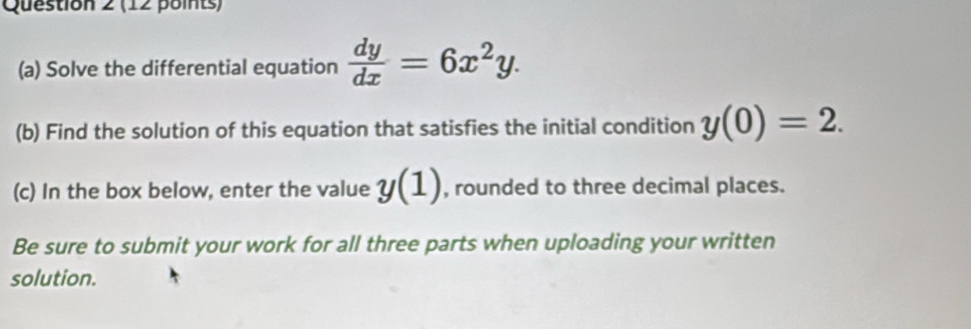 Solve the differential equation  dy/dx =6x^2y. 
(b) Find the solution of this equation that satisfies the initial condition y(0)=2. 
(c) In the box below, enter the value y(1) , rounded to three decimal places.
Be sure to submit your work for all three parts when uploading your written
solution.