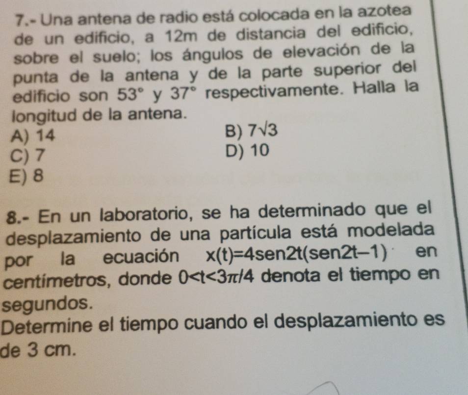 7.- Una antena de radio está colocada en la azotea
de un edifício, a 12m de distancia del edifício,
sobre el suelo; los ángulos de elevación de la
punta de la antena y de la parte superior del
edificio son 53° y 37° respectivamente. Halla la
longitud de la antena.
A) 14
B) 7sqrt(3)
C) 7 D) 10
E) 8
8.- En un laboratorio, se ha determinado que el
desplazamiento de una partícula está modelada
por la ecuación x(t)=4sen 2t(sen 2t-1) en
centímetros, donde 0 denota el tiempo en
segundos.
Determine el tiempo cuando el desplazamiento es
de 3 cm.