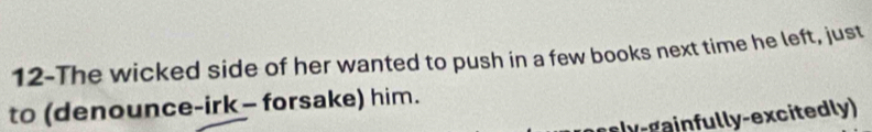 12-The wicked side of her wanted to push in a few books next time he left, just 
to (denounce-irk - forsake) him. 
hgainfully-excitedly)