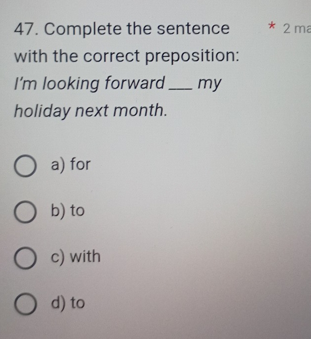 Complete the sentence * 2 ma
with the correct preposition:
I'm looking forward _my
holiday next month.
a) for
b) to
c) with
d) to