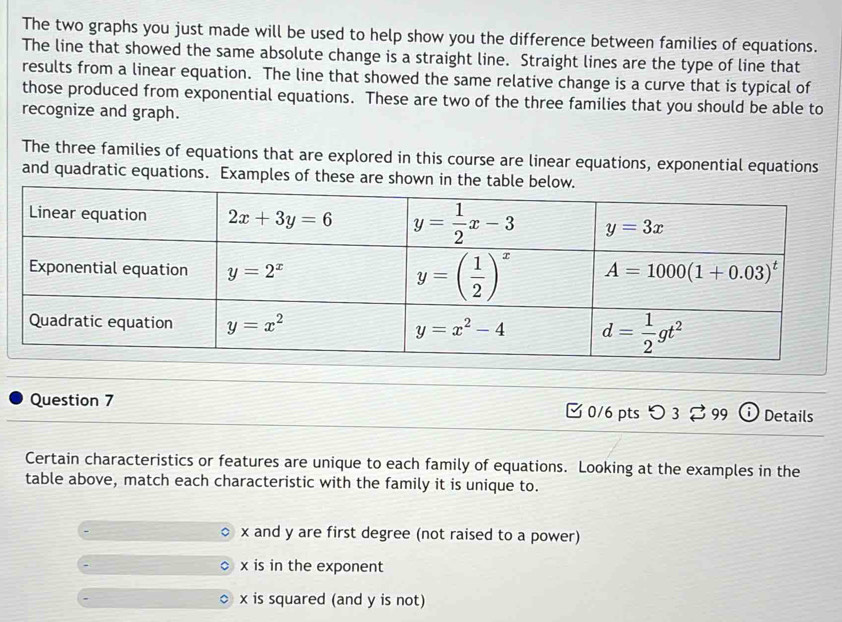 The two graphs you just made will be used to help show you the difference between families of equations.
The line that showed the same absolute change is a straight line. Straight lines are the type of line that
results from a linear equation. The line that showed the same relative change is a curve that is typical of
those produced from exponential equations. These are two of the three families that you should be able to
recognize and graph.
The three families of equations that are explored in this course are linear equations, exponential equations
and quadratic equations. Examples of these are shown in t
Question 7 [ 0/6 pts つ 3 [ 99 I Details
Certain characteristics or features are unique to each family of equations. Looking at the examples in the
table above, match each characteristic with the family it is unique to.
x and y are first degree (not raised to a power)
x is in the exponent
x is squared (and y is not)