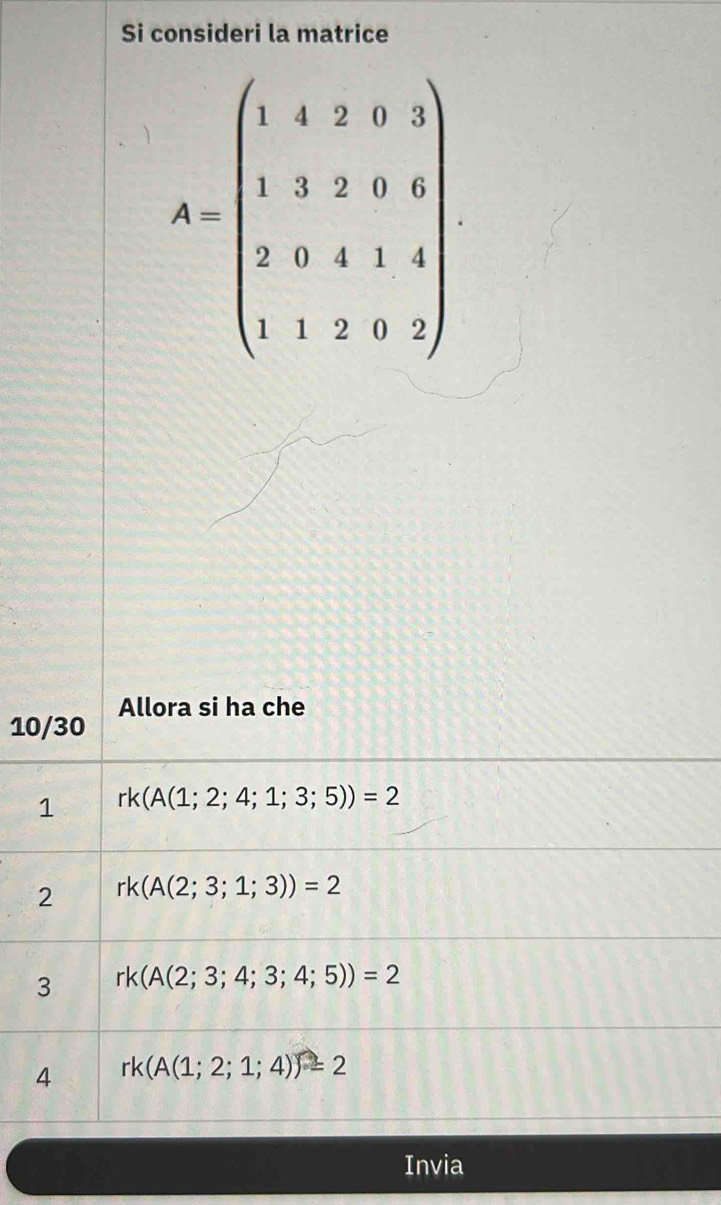 Si consideri la matrice
10/30 Allora si ha che
1 rk(A(1;2;4;1;3;5))=2
2 rk(A(2;3;1;3))=2
3 rk(A(2;3;4;3;4;5))=2
4 rk(A(1;2;1;4))=2
Invia