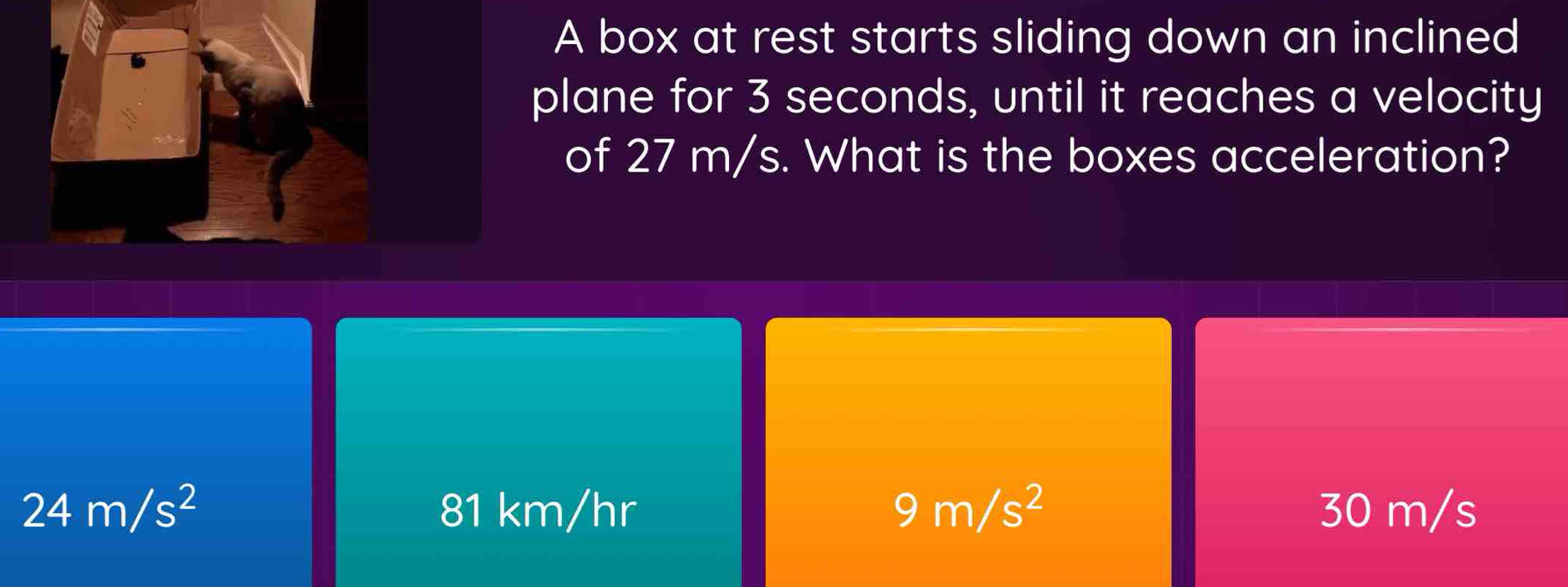 A box at rest starts sliding down an inclined
plane for 3 seconds, until it reaches a velocity
of 27 m/s. What is the boxes acceleration?
24m/s^2 81 km/hr 9m/s^2 30 m/s