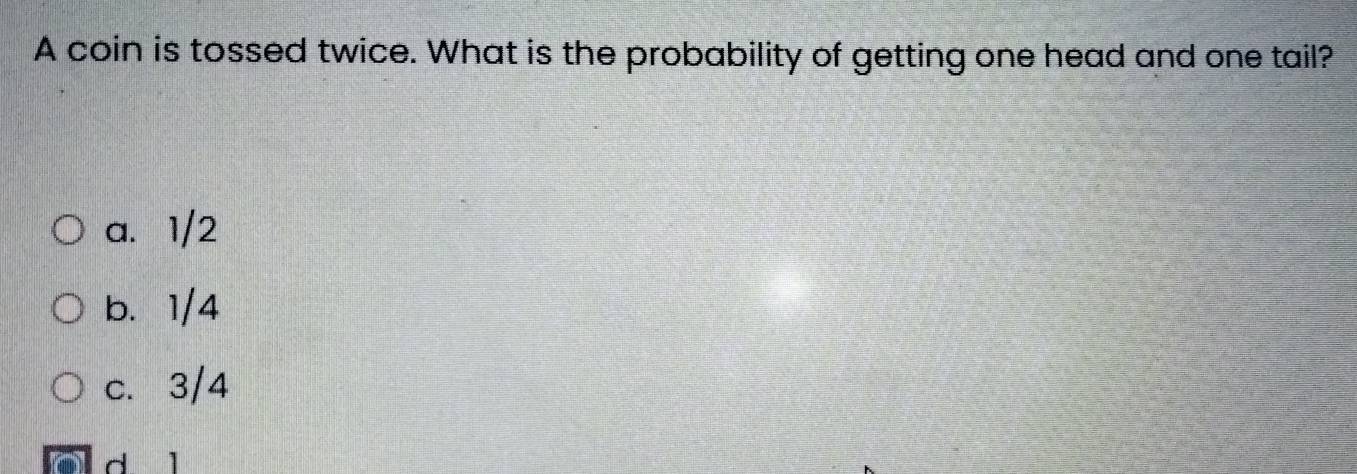 A coin is tossed twice. What is the probability of getting one head and one tail?
a. 1/2
b. 1/4
c. 3/4