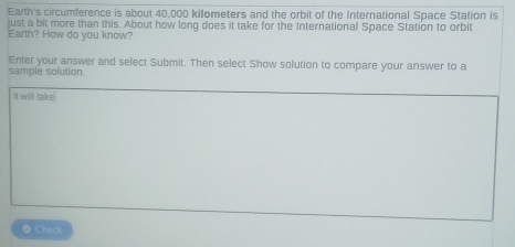 Earth's circumference is about 40,000 kilometers and the orbit of the International Space Station is 
just a bit more than this. About how long does it take for the International Space Station to orbit 
Earth? How do you know? 
Enter your answer and select Submit. Then select Show solution to compare your answer to a 
sample solution. 
It will take 
Check