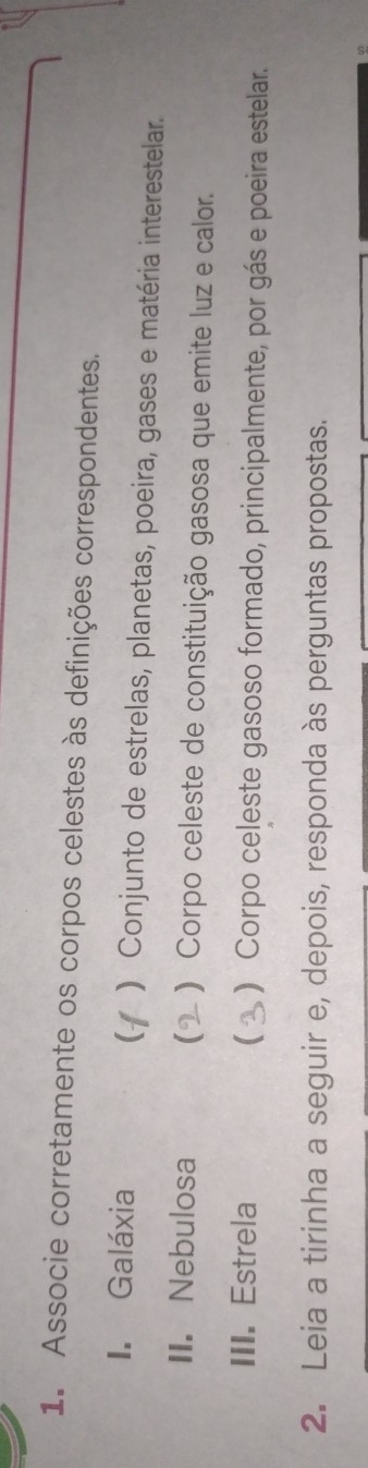 Associe corretamente os corpos celestes às definições correspondentes.
I. Galáxia ) Conjunto de estrelas, planetas, poeira, gases e matéria interestelar.
II. Nebulosa ) Corpo celeste de constituição gasosa que emite luz e calor.
III. Estrela ( ) Corpo celeste gasoso formado, principalmente, por gás e poeira estelar.
2. Leia a tirinha a seguir e, depois, responda às perguntas propostas.