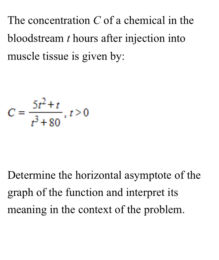 The concentration C of a chemical in the 
bloodstream t hours after injection into 
muscle tissue is given by:
C= (5t^2+t)/t^3+80 , t>0
Determine the horizontal asymptote of the 
graph of the function and interpret its 
meaning in the context of the problem.