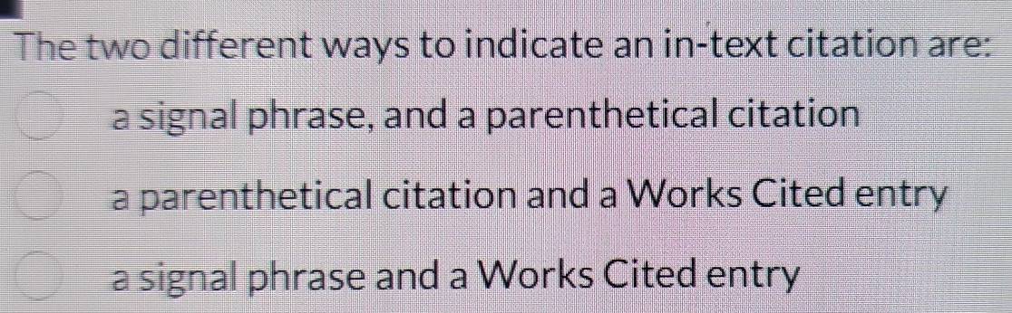 The two different ways to indicate an in-text citation are:
a signal phrase, and a parenthetical citation
a parenthetical citation and a Works Cited entry
a signal phrase and a Works Cited entry