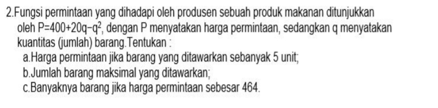 Fungsi permintaan yang dihadapi oleh produsen sebuah produk makanan ditunjukkan 
oleh P=400+20q-q^2 , dengan P menyatakan harga permintaan, sedangkan q menyatakan 
kuantitas (jumlah) barang.Tentukan : 
a.Harga permintaan jika barang yang ditawarkan sebanyak 5 unit; 
b.Jumlah barang maksimal yang ditawarkan; 
c.Banyaknya barang jika harga permintaan sebesar 464.