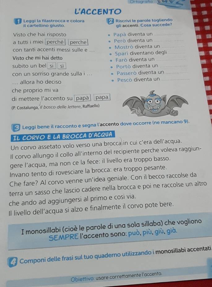 Ortografía
LACCENTO
Leggi la filastrocca e colora Riscrivi le parole togliendo
il cartellino giusto. gli accenti. Cosa succede?
Visto che hai risposto  Papà diventa un_
a tutti i miei perché perche Però diventa un_
con tanti accenti messi sulle e ...  Mostrò diventa un_
Visto che mi hai detto Sparì diventano degli
Farò diventa un
subito un bel si  sì Portò diventa un_
con un sorriso grande sulla i ... Passerò diventa un_
... allora ho deciso Pescò diventa un_
che proprio mi va
di mettere l’accento su papà papa
(P. Costalunga, // bosco delle lettere, Raffaello)
Leggi bene il racconto e segna l'accento dove occorre (ne mancano 9).
IL CORVO E LA BROCCA D'ACQUA
Un corvo assetato volo verso una brocca in cui c’era dell’acqua.
Il corvo allungo il collo all’interno del recipiente perche voleva raggiun-
gere l’acqua, ma non ce la fece: il livello era troppo basso.
Invano tento di rovesciare la brocca: era troppo pesante.
Che fare? Al corvo venne un’idea geniale. Con il becco raccolse da
terra un sasso che lascio cadere nella brocca e poi ne raccolse un altro
che ando ad aggiungersi al primo e cosi via.
Il livello dell’acqua si alzo e finalmente il corvo pote bere.
I monosillabi (cioè le parole di una sola sillaba) che vogliono
SEMPRE l'accento sono: può, più, giù, già.
Componi delle frasi sul tuo quaderno utilizzando i monosillabi accentati
Obiettivo: usare correttamente l'accento.