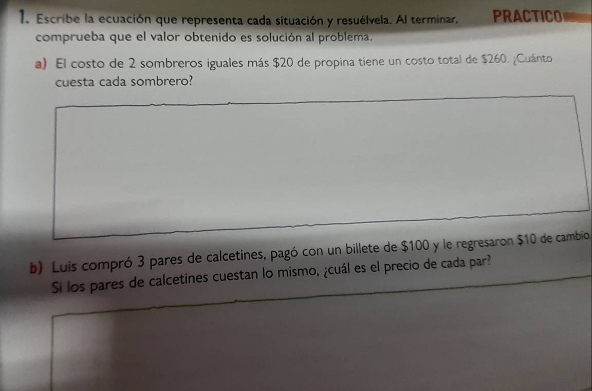 Escribe la ecuación que representa cada situación y resuélvela. Al terminar. PRACTICO 
comprueba que el valor obtenido es solución al problema. 
a) El costo de 2 sombreros iguales más $20 de propina tiene un costo total de $260. ¿Cuánto 
cuesta cada sombrero? 
b) Luis compró 3 pares de calcetines, pagó con un billete de $100 y le regresaron $10 de cambio 
Si los pares de calcetines cuestan lo mismo, ¿cuál es el precio de cada par?