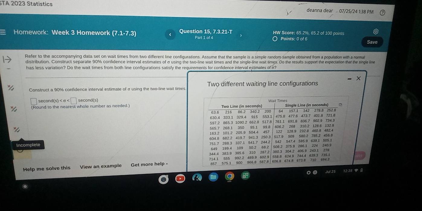 TA 2023 Statistics deanna dear 07/25/24 1:38 PM 
Homework: Week 3 Homework Question 15, 7.3.21-T HW Score: 65.2%, 65.2 of 100 points 
Part 1 of 4 Points: 0 of 6 Save 
Refer to the accompanying data set on wait times from two different line configurations. Assume that the sample is a simple random sample obtained from a population with a normal 
distribution. Construct separate 90% confidence interval estimates of σ using the two-line wait times and the single-line wait times. Do the results support the expectation that the single line 
has less variation? Do the wait times from both line configurations satisfy the requirements for confidence interval estimates of o? 
Two different waiting line configurations 
Construct a 90% confidence interval estimate of σusing the two-line wait times 
second(s) second(s) 
(Round to the nearest whole number as needed.) 
Incomplete 
Help me solve this View an example Get more help - 
Jul 25