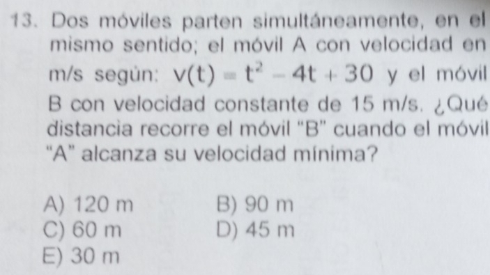 Dos móviles parten simultáneamente, en el
mismo sentido; el móvil A con velocidad en
m/s según: v(t)=t^2-4t+30 y el móvil
B con velocidad constante de 15 m/s. ¿Qué
distancia recorre el móvil "B” cuando el móvil
“A” alcanza su velocidad mínima?
A) 120 m B) 90 m
C) 60 m D) 45 m
E) 30 m