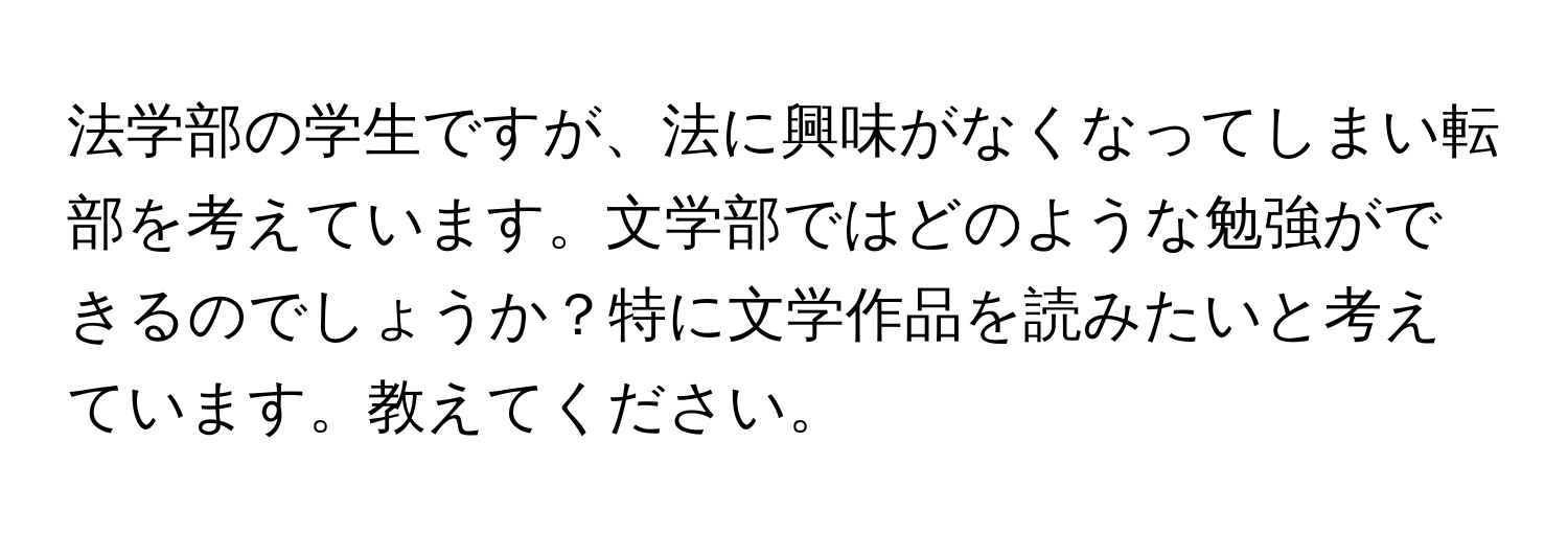 法学部の学生ですが、法に興味がなくなってしまい転部を考えています。文学部ではどのような勉強ができるのでしょうか？特に文学作品を読みたいと考えています。教えてください。