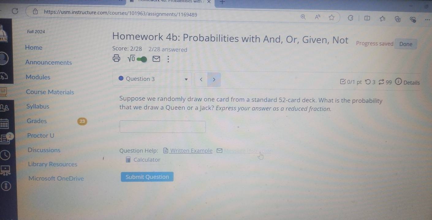 A^n 
Fall 2024 Homework 4b: Probabilities with And, Or, Given, Not Progress saved 
Done 
Home Score: 2/28 2/28 answered 
Announcements 
sqrt(0) . 
Modules Question 3 0/1 pt つ 3 99 Details 
> 
Course Materials 
Suppose we randomly draw one card from a standard 52 -card deck. What is the probability 
28 Syllabus that we draw a Queen or a Jack? Express your answer as a reduced fraction. 
Grades 
Proctor U 
Discussions Question Help: Written Example 
Calculator 
a Library Resources 
Microsoft OneDrive Submit Question