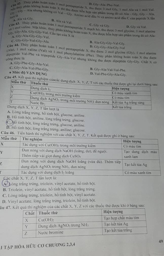 D. Gly--Ala-Phe-Val
Câu 42. Thủy phân hoàn toàn 1 mol pentapeptide X, thu được 3 mol Gly, 1 mol Ala và 1 mol Val.
ab-ab- Nếu thủy phần không hoàn toàn X thì thu được hỗn hợp sản phẩm trong đó có Ala-Gly,Gly-A lo.
la nhưng không có Val-Gly y. Amino acid đầu N và amino acid đã
luợt là
A. Ala vå Gly,
lân
B. Ala và Val
C. Gly vá Gly. D. Gly và Val.
Câu 43. Thủy phân hoàn toàn 1 mol pentapeptide X mạch hở, thu được 3 mol glycine. 1 mol alanine
thủy phân không hoàn toàn X, thu được hỗn hợp sản phẩm trong đó có Ala-
Iy.Gly-Ala,Gly-Gly-Va l. Cầu tạo của X là
A. Gly-Ala-Gly-Gly-Val.
C. Gly-Gly-Val-Gly-Ala
B. Ala-Gly-Gly-Val-Gly
D. Gly-Gly-Ala-Gly-Val
Câu 44. Thủy phần hoàn toàn 1 mol pentapeptide X. th
(Gly ). I mol alanine
(Ala), 1 mol valine (Val) và 1 mol phenylalanine (Phe). Thúy phân không hoàn toàn X thu được
dipeptide Val-Phe và tripeptide Gly-Ala-Val nhưng không thu được dipeptide Gly-Gly, Chất X có
công thức là
A. Gly-Phe-Gly-Ala-Val.
C. Gly-Ala-Val-Phe-Gly. B. Gly-Ala-Val-Val-Phe
* Mức độ VậN DỤNG D. Val-Phe-Gly-Ala-Gly.
Câu 45. Kết quả thí 
trắng trứng, hỗ tinh bột, glucose, aniline.
B. Hỗ tinh bột, aniline, lòng trắng trứng, glucose.
C. Nỗ tinh bột, lòng trắng trứng, glucose, aniline.
D. Hồ tinh bột; lòng trắng trứng; aniline; glucose.
Câu 46. Tiển hành thí nghiệm với cá
M
X
Y
Z
Các chất X, Y, Z, T lần lượt là:
A: bòng trắng trứng, triolein, vinyl acetate, hồ tinh bột.
B. Triolein, vinyl acetate, hỗ tinh bột, lòng trắng trứng.
C. Lỏng trắng trứng, triolein, hồ tinh bột, vinyl acetate.
D. Vinyl acetate. lòng trắng trứng, triolein, hồ tinh bột.
ầu 47.quả thí nghiệm của các chất X, Y, Z với các thuốc thử được khi ở bảng sau:
49
1 tập hóa hữu cơ chương 2,3,4