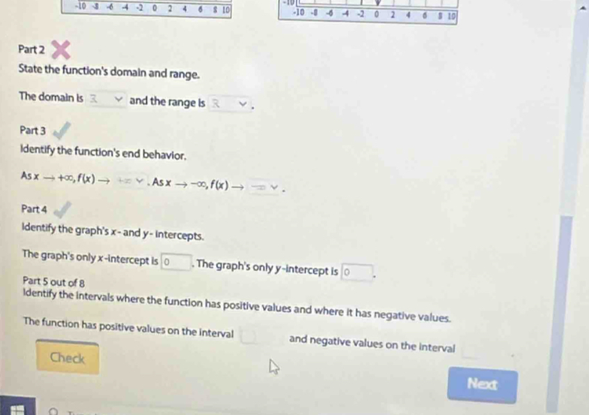 -10
-10 -6 -4 -2 0 2 4 6 s 10 -10 -0 -4 4 -2 0 2 4 6 10
Part 2 
State the function's domain and range. 
The domain is and the range is . 
Part 3 
Identify the function's end behavior.
Asxto +∈fty , f(x) to +=v. Asxto -∈fty , f(x) to =. 
Part 4 
Identify the graph's x - and y - intercepts. 
The graph's only x-intercept is □ 0. The graph's only y-intercept is 0. 
Part 5 out of 8 
ldentify the intervals where the function has positive values and where it has negative values. 
The function has positive values on the interval and negative values on the interval 
Check 
Next