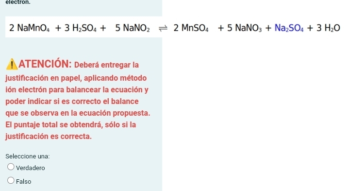 electron.
2NaMnO_4+3H_2SO_4+5NaNO_2leftharpoons 2MnSO_4+5NaNO_3+Na_2SO_4+3H_2O
ATENCIÓN: Deberá entregar la
justificación en papel, aplicando método
ión electrón para balancear la ecuación y
poder indicar si es correcto el balance
que se observa en la ecuación propuesta.
El puntaje total se obtendrá, sólo si la
justificación es correcta.
Seleccione una:
Verdadero
Falso