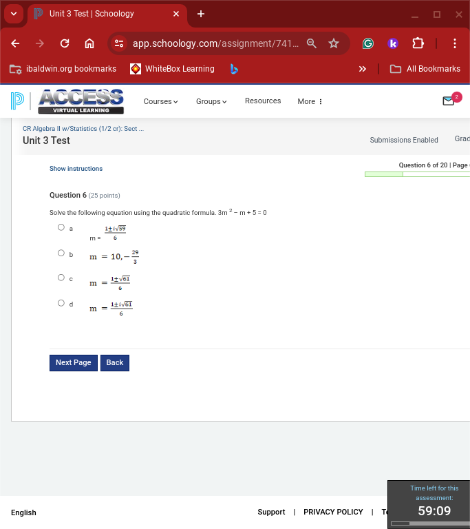 Test | Schoology
app.schoology.com/assignment/741
ibaldwin.org bookmarks WhiteBox Learning All Bookmarks
ACCESS Courses Groups Resources More :
VIRTUAL LEARNING
CR Algebra II w/Statistics (1/2 cr): Sect ...
Unit 3 Test Submissions Enabled Grad
Show instructions Question 6 of 20 | Page
Question 6 (25 points)
Solve the following equation using the quadratic formula 3m^2-m+5=0
a m= 1± isqrt(59)/6 
b m=10,- 29/3 
C m= 1± sqrt(61)/6 
d m= 1± sqrt(61)/6 
Next Page Back
Time left for this
assessment:
English Support | PRIVACY POLICY | T 59:09