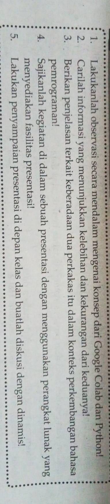Lakukanlah observasi secara mendalam mengenai konsep dari Google Colab dan Python! 
2. Carilah informasi yang menunjukkan kelebihan dan kekurangan dari keduanya! 
3. Berikan penjelasan terkait keberadaan dua perkakas itu dalam konteks perkembangan bahasa 
pemrograman! 
4. Sajikanlah kegiatan di dalam sebuah presentasi dengan menggunakan perangkat lunak yang 
menyediakan fasilitas presentasi! 
5. Lakukan penyampaian presentasi di depan kelas dan buatlah diskusi dengan dinamis!