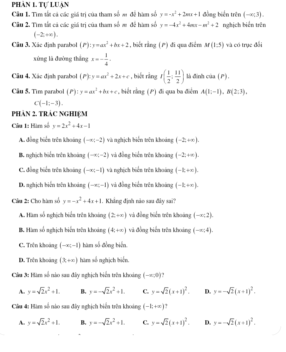 phàn 1. Tự luạn
Câu 1. Tìm tất cả các giá trị của tham số m để hàm số y=-x^2+2mx+1 đồng biến trên (-∈fty ;3).
Câu 2. Tìm tất cả các giá trị của tham số m để hàm số y=-4x^2+4mx-m^2+2 nghịch biến trên
(-2;+∈fty ).
Câu 3. Xác định parabol (P): y=ax^2+bx+2 , biết rằng (P) đi qua điểm M(1;5) và có trục đối
xứng là đường thắng x=- 1/4 .
Câu 4. Xác định parabol (P): y=ax^2+2x+c , biết rằng I( 1/2 ; 11/2 ) là đỉnh cia(P).
Câu 5. Tìm parabol (P): y=ax^2+bx+c , biết rằng (P) đi qua ba điểm A(1;-1),B(2;3),
C(-1;-3).
PHAN 2. TRÁC NGHIỆM
Câu 1: Hàm số y=2x^2+4x-1
A. đồng biến trên khoảng (-∈fty ;-2) và nghịch biến trên khoảng (-2;+∈fty ).
B. nghịch biến trên khoảng (-∈fty ;-2) và đồng biến trên khoảng (-2;+∈fty ).
C. đồng biến trên khoảng (-∈fty ;-1) và nghịch biến trên khoảng (-1;+∈fty ).
D. nghịch biến trên khoảng (-∈fty ;-1) và đồng biến trên khoảng (-1;+∈fty ).
Câu 2: Cho hàm số y=-x^2+4x+1. Khẳng định nào sau đây sai?
A. Hàm số nghịch biến trên khoảng (2;+∈fty ) và đồng biến trên khoảng (-∈fty ;2).
B. Hàm số nghịch biến trên khoảng (4;+∈fty ) và đồng biến trên khoảng (-∈fty ;4).
C. Trên khoảng (-∈fty ;-1) hàm số đồng biến.
D. Trên khoảng (3;+∈fty ) hàm số nghịch biến.
Câu 3: Hàm số nào sau đây nghịch biến trên khoảng (-∈fty ;0) ?
A. y=sqrt(2)x^2+1. B. y=-sqrt(2)x^2+1. C. y=sqrt(2)(x+1)^2. D. y=-sqrt(2)(x+1)^2.
Câu 4: Hàm số nào sau đây nghịch biến trên khoảng (-1;+∈fty ) ?
A. y=sqrt(2)x^2+1. B. y=-sqrt(2)x^2+1. C. y=sqrt(2)(x+1)^2. D. y=-sqrt(2)(x+1)^2.