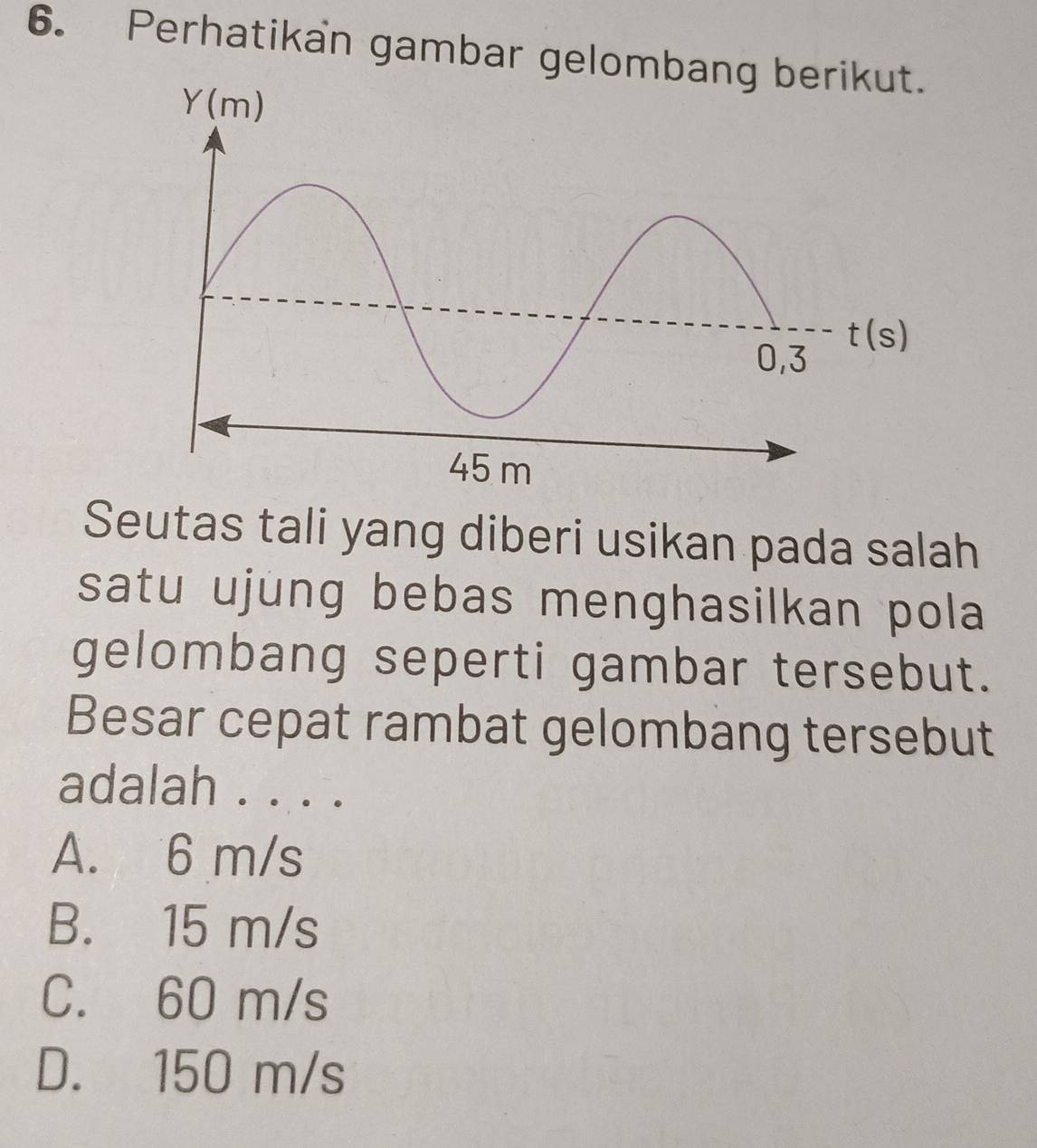 Perhatikan gambar gelomb
Seutas tali yang diberi usikan pada salah
satu ujung bebas menghasilkan pola 
gelombang seperti gambar tersebut.
Besar cepat rambat gelombang tersebut
adalah . . . .
A. 6 m/s
B. 15 m/s
C. 60 m/s
D. 150 m/s