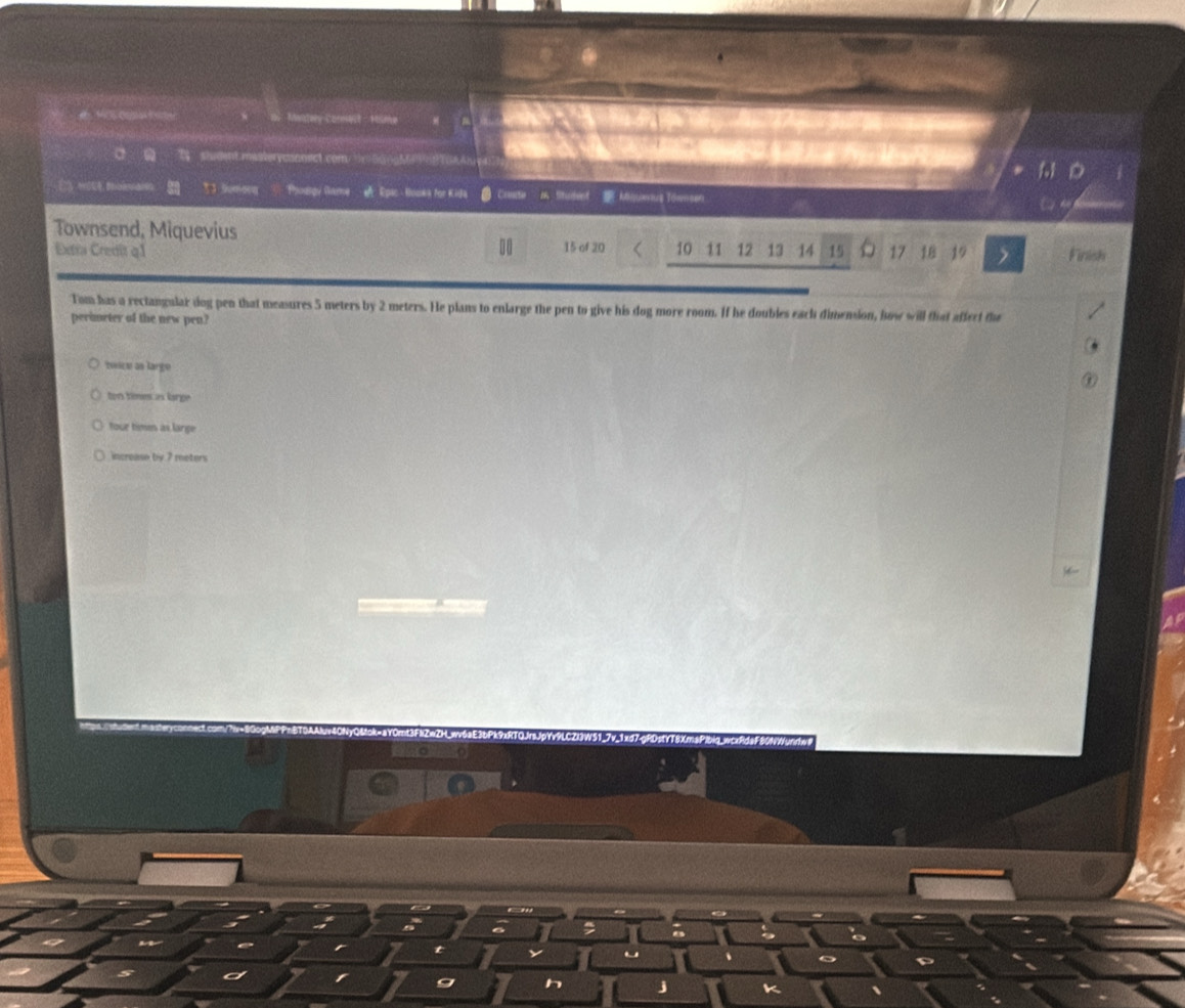 Mantery Comnest - Hame
a shdnt.masterycsonect com 3x5gng598A4? 11
3 Sumoq Phoungy Game A Epac - Hooka for Kida n fitudent Möquenus Töwnsen
Townsend, Miquevius 10 11 12 13 14 15 17 18 19 Finish
Extra Credit q1 15 of 20
Tom has a rectangular dog pen that measures 5 meters by 2 meters. He plans to enlarge the pen to give his dog more room. If he doubles each dimension, how will that affect the
perimeter of the new pen?
zeescu as large
ton times as large
four times as large
increase by 7 meters