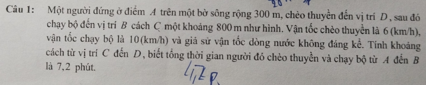 Một người đứng ở điểm A trên một bờ sông rộng 300 m, chèo thuyền đến vị trí D, sau đó 
chạy bộ đến vị trí B cách C một khoảng 800 m như hình. Vận tốc chèo thuyền là 6 (km/h), 
vận tốc chạy bộ là 10(km/h) và giả sử vận tốc dòng nước không đáng kể. Tính khoảng 
cách từ vị trí C đến D, biết tổng thời gian người đó chèo thuyền và chạy bộ từ A đến B
là 7, 2 phút.