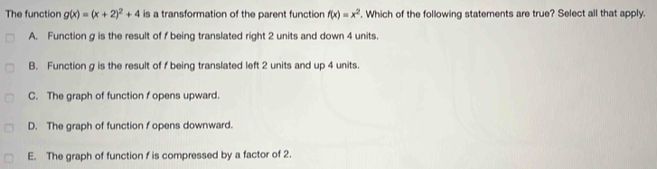 The function g(x)=(x+2)^2+4 is a transformation of the parent function f(x)=x^2. Which of the following statements are true? Select all that apply.
A. Function g is the result of f being translated right 2 units and down 4 units.
B. Function g is the result of f being translated left 2 units and up 4 units.
C. The graph of function f opens upward.
D. The graph of function f opens downward.
E. The graph of function f is compressed by a factor of 2.