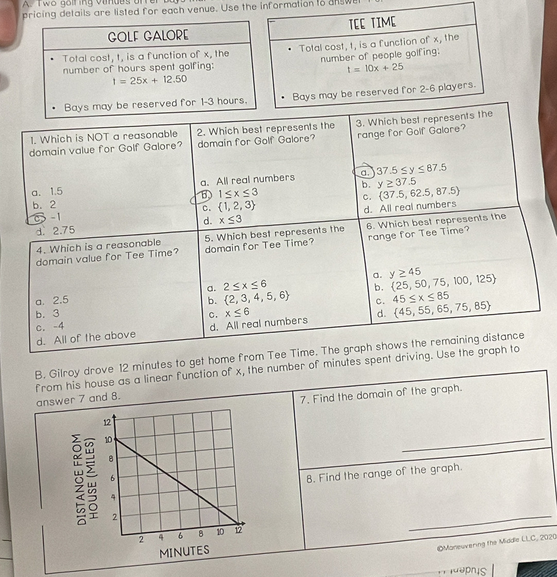 wo goll ing vanues ofrer
pricing details are listed for each venue. Use the information to answe
1. Which is NOT a reasonable 2. Which best represents the 3. Which best repr
domain value for Golf Galore? domain for Golf Galore? range for Golf Galore?
a. 1.5 a. All real numbers a. 37.5≤ y≤ 87.5
b. y≥ 37.5
b. 2 1≤ x≤ 3
C.  37.5,62.5,87.5
C.  1,2,3
d. 2.75 x≤ 3 d. All real numbers
0 -1
d.
4. Which is a reasonable 5. Which best represents the 6. Which best represents the
domain value for Tee Time? domain for Tee Time? range for Tee Time?
a.
a. 2≤ x≤ 6 y≥ 45  25,50,75,100,125
b.
a. 2.5 b.  2,3,4,5,6 45≤ x≤ 85
C.
b. 3 C. x≤ 6 d.  45,55,65,75,85
c. -4
d. All of the above d. All real numbers
B. Gilroy drove 12 minutes to get home from Tee Time. The graph shows the remaining distance
from his house as a linear function of x, the number of minutes spent driving. Use the graph to
answer 7 and 8.
7. Find the domain of the graph.
_
8. Find the range of the graph.
_
©Maneuvering the Middle LLC, 2020
^  aahis