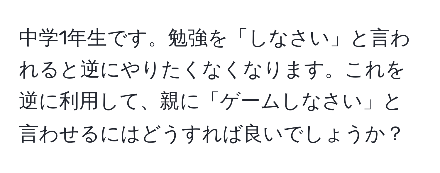 中学1年生です。勉強を「しなさい」と言われると逆にやりたくなくなります。これを逆に利用して、親に「ゲームしなさい」と言わせるにはどうすれば良いでしょうか？