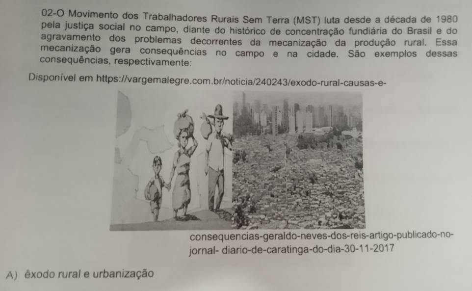 02-O Movimento dos Trabalhadores Rurais Sem Terra (MST) luta desde a década de 1980
pela justiça social no campo, diante do histórico de concentração fundiária do Brasil e do 
agravamento dos problemas decorrentes da mecanização da produção rural. Essa 
mecanização gera consequências no campo e na cidade. São exemplos dessas 
consequências, respectivamente: 
Disponível em https://vargemalegre.com.br/noticia/240243/exodo-rural-causas-e- 
consequencias-geraldo-neves-dos-reis-artigo-publicado-no- 
jornal- diario-de-caratinga-do-dia- 30 -11-2017 
A) êxodo rural e urbanização