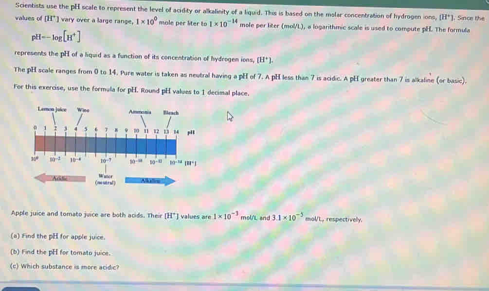 Scientists use the pH scale to represent the level of acidity or alkalinity of a liquid. This is based on the molar concentration of hydrogen ions, [H^+]. Since the
values of [H^+] vary over a large range, 1* 10^0 mole per liter to 1* 10^(-14) mole per liter (mol/L), a logarithmic scale is used to compute pH. The formula
pH=-log [H^+]
represents the pH of a liquid as a function of its concentration of hydrogen ions, [H^+].
The pH scale ranges from 0 to 14. Pure water is taken as neutral having a pH of 7. A pH less than 7 is acidic. A pH greater than 7 is alkaline (or basic).
For this exercise, use the formula for pH. Round pH values to 1 decimal place.
Addic Water Alkaliiii
(mutral)
Apple juice and tomato juice are both acids. Their [H^+] values are 1* 10^(-3) mol/L and 3.1* 10^(-5)mol/ L, respectively.
(a) Find the pH for apple juice.
(b) Find the pH for tomato juice.
(c) Which substance is more acidic?