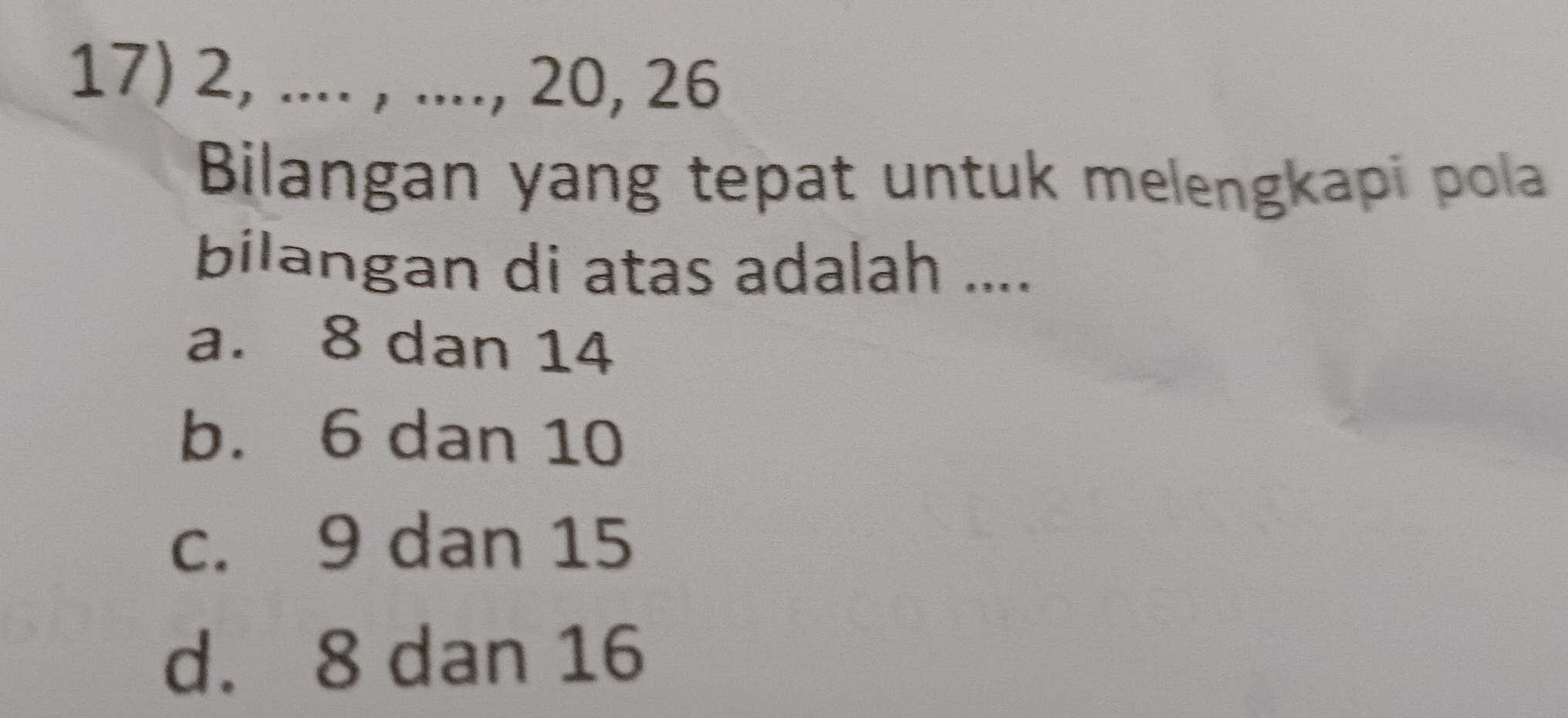 2, .... , ...., 20, 26
Bilangan yang tepat untuk melengkapi pola
bilangan di atas adalah ....
a. 8 dan 14
b. 6 dan 10
c. 9 dan 15
d. 8 dan 16