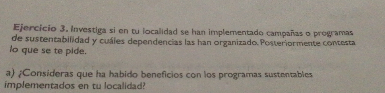 Investiga si en tu localidad se han implementado campañas o programas 
de sustentabilidad y cuáles dependencias las han organizado. Posteriormente contesta 
lo que se te pide. 
a) ¿Consideras que ha habido beneficios con los programas sustentables 
implementados en tu localidad?