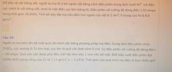 Để bảo vệ vật bằng sắt, người ta mạ Ni ở bề ngoài vật bàng cách điện phân dung dịch muối Ni^(2+) với điện 
cực catot là vật bằng sắt, anot là một điện cực làm bàng Ni. Điện phân với cường độ dòng điện 1,93 ampe 
trong thời gian 20.000s. Tính bề dày lớp mạ nếu diện tích ngoài của vật là 2dm^2; tỉ trọng của Ni là 8,9
g/cm^3. 
Câu 25: 
Người ta mạ kẽm lên bề mặt quả cân hình cầu bằng phương pháp mạ điện. Dung dịch điện phân chứa
ZnSO_4 cực dương là Zn kim loại, cực âm là quả cân (bán kính 5 cm). Sự điện phân với cường độ dòng điện I
=16 ampe. Quả cân cần được phủ đều một lớp kẽm dày 1 mm trên bề mặt. Biết hiệu suất điện phân đạt
100%; khối lượng riêng của Zn là 7.13g/cm^3, π =3.1416. Thời gian của quá trình mạ điện là bao nhiêu giờ?