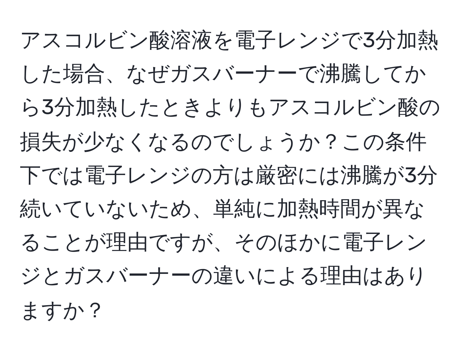 アスコルビン酸溶液を電子レンジで3分加熱した場合、なぜガスバーナーで沸騰してから3分加熱したときよりもアスコルビン酸の損失が少なくなるのでしょうか？この条件下では電子レンジの方は厳密には沸騰が3分続いていないため、単純に加熱時間が異なることが理由ですが、そのほかに電子レンジとガスバーナーの違いによる理由はありますか？