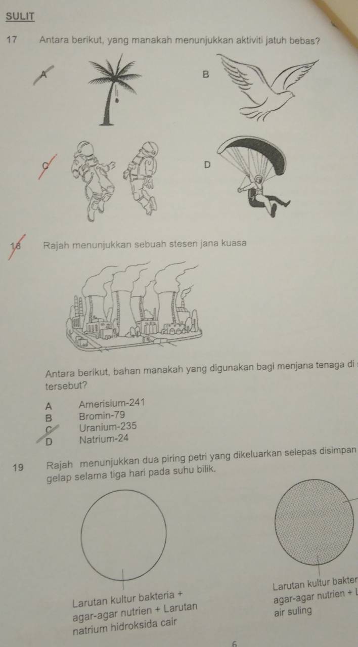 SULIT
17 Antara berikut, yang manakah menunjukkan aktiviti jatuh bebas?
D
LB Rajah menunjukkan sebuah stesen jana kuasa
Antara berikut, bahan manakah yang digunakan bagi menjana tenaga di
tersebut?
A Amerisium- 241
B Bromin- 79
C Uranium- 235
D Natrium- 24
19 Rajah menunjukkan dua piring petri yang dikeluarkan selepas disimpan
gelap selama tiga hari pada suhu bilik.
Larutan kultur bakteria + Larutan kultur bakter
agar-agar nutrien + Larutan agar-agar nutrien + l
natrium hidroksida cair air suling
6